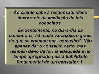 Ao cliente cabe a responsabilidade decorrente da aceitação de tais conselhos. Evidentemente, no dia-a-dia da consultoria, há muita variações e graus do que se entende por “conselho”. Não apenas dar o conselho certo, mas também dá-lo de forma adequada e no tempo apropriado ( eis a habilidade fundamental de um consultor. )   