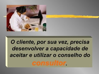 O cliente, por sua vez, precisa desenvolver a capacidade de aceitar e utilizar o conselho do  consultor .   