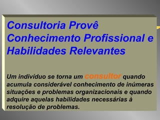 Consultoria Provê Conhecimento Profissional e Habilidades Relevantes Um indivíduo se torna um  consultor  quando acumula considerável conhecimento de inúmeras situações e problemas organizacionais e quando adquire aquelas habilidades necessárias à resolução de problemas.   