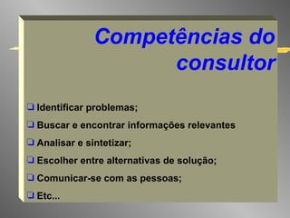 Competências do consultor Identificar problemas; Buscar e encontrar informações relevantes Analisar e sintetizar; Escolher entre alternativas de solução; Comunicar-se com as pessoas; Etc... 