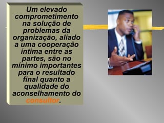 Um elevado comprometimento na solução de problemas da organização, aliado a uma cooperação íntima entre as partes, são no mínimo importantes para o resultado final quanto a qualidade do aconselhamento do  consultor .   