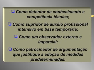Como detentor de conhecimento e competência técnica; Como supridor de auxílio profissional intensivo em base temporária; Como um observador externo e imparcial; Como patrocinador de argumentação que justifique a adoção de medidas predeterminadas. 