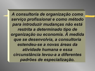 A consultoria de organização como serviço profissional e como método para introduzir mudanças não está restrita a determinado tipo de organização ou economia. À medida que se desenvolvia, a consultoria estendeu-se a novas áreas da atividade humana e essa circunstância levou-a a diferentes padrões de especialização. 
