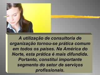 A utilização de consultoria de organização tornou-se prática comum em todos os países. Na América do Norte, esta prática é mais difundida. Portanto, constitui importante segmento do setor de serviços profissionais. 