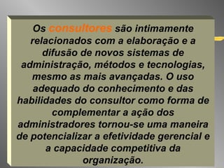 Os  consultores  são intimamente relacionados com a elaboração e a difusão de novos sistemas de administração, métodos e tecnologias, mesmo as mais avançadas. O uso adequado do conhecimento e das habilidades do consultor como forma de complementar a ação dos administradores tornou-se uma maneira de potencializar a efetividade gerencial e a capacidade competitiva da organização. 