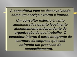 A consultoria vem se desenvolvendo como um serviço externo e interno. Um consultor externo é, tanto administrativa quanto legalmente absolutamente independente da organização da qual trabalha. O consultor interno é parte integrante da estrutura da empresa que está sofrendo um processo de aconselhamento.   