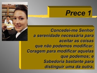 Concedei-me Senhor a serenidade necessária para aceitar as coisas que não podemos modificar. Coragem para modificar aquelas que podemos; e Sabedoria bastante para distinguir uma da outra. Prece 1 
