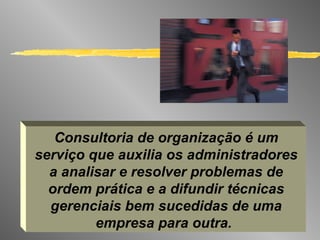 Consultoria de organização é um serviço que auxilia os administradores a analisar e resolver problemas de ordem prática e a difundir técnicas gerenciais bem sucedidas de uma empresa para outra.   