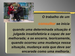 O trabalho de um  consultor  se inicia  quando uma determinada situação é julgada insatisfatória e capaz de ser melhorada; e se encerra, teoricamente, quando ocorreu uma mudança nessa situação, mudança esta que deve ser encarada como uma melhoria.   