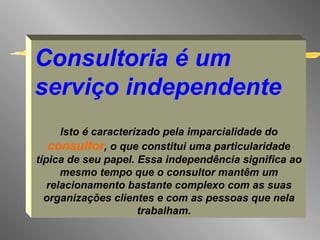Consultoria é um serviço independente Isto é caracterizado pela imparcialidade do  consultor , o que constitui uma particularidade típica de seu papel. Essa independência significa ao mesmo tempo que o consultor mantêm um relacionamento bastante complexo com as suas organizações clientes e com as pessoas que nela trabalham.   