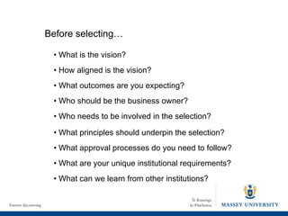 •  What is the vision? •  How aligned is the vision? •  What outcomes are you expecting? •  Who should be the business owner? •  Who needs to be involved in the selection? •  What principles should underpin the selection? •  What approval processes do you need to follow? •  What are your unique institutional requirements? •  What can we learn from other institutions? Before selecting… 