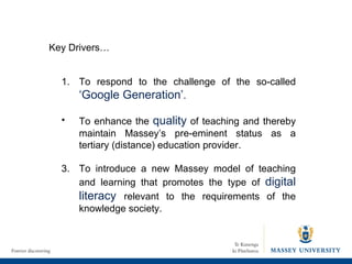 1. To respond to the challenge of the so-called  ‘Google Generation’ . To enhance the  quality  of teaching and thereby maintain Massey’s pre-eminent status as a tertiary (distance) education provider. 3. To introduce a new Massey model of teaching and learning that promotes the type of  digital literacy  relevant to the requirements of the knowledge society. Key Drivers… 