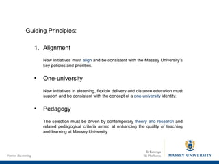 Alignment New initiatives must  align  and be consistent with the Massey University’s key policies and priorities.  One-university New initiatives in elearning, flexible delivery and distance education must support and be consistent with the concept of a  one-university  identity. Pedagogy The selection must be driven by contemporary  theory and research  and related pedagogical criteria aimed at enhancing the quality of teaching and learning at Massey University. Guiding Principles: 