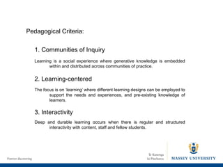 1. Communities of Inquiry Learning is a social experience where generative knowledge is embedded within and distributed across communities of practice. 2. Learning-centered The focus is on ‘learning’ where different learning designs can be employed to support the needs and experiences, and pre-existing knowledge of learners. 3. Interactivity  Deep and durable learning occurs when there is regular and structured interactivity with content, staff and fellow students. Pedagogical Criteria: 
