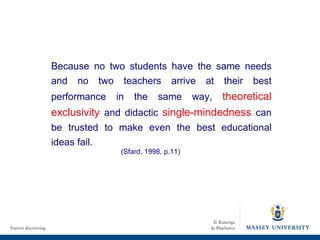 Because no two students have the same needs and no two teachers arrive at their best performance in the same way,  theoretical exclusivity  and didactic  single-mindedness  can be trusted to make even the best educational ideas fail.  (Sfard, 1998, p.11) 