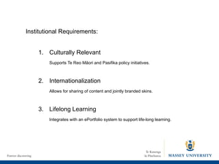 Culturally Relevant Supports Te Reo Māori and Pasifika policy initiatives. 2. Internationalization Allows for sharing of content and jointly branded skins. 3.  Lifelong Learning Integrates with an ePortfolio system to support life-long learning.  Institutional Requirements: 