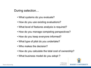 During selection… •  What systems do you evaluate? •  How do you use existing evaluations? •  What level of features analysis is required? •  How do you manage competing perspectives ? •  How do you keep everyone informed? •  What type of pilot do you undertake? •  Who makes the decision? •  How do you calculate the total cost of ownership? •  What business model do you adopt ? 