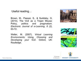 Brown, M., Paewai, S., & Suddaby, G. (2010). The VLE as a Trojan Mouse: Policy, politics and pragmatism.  Electronic Journal of e-Learning, 8 (2),  63-72. Weller, M. (2007).  Virtual Learning Environments: Using, Choosing and Developing your VLE.  Oxford, UK: Routledge. Useful reading… 