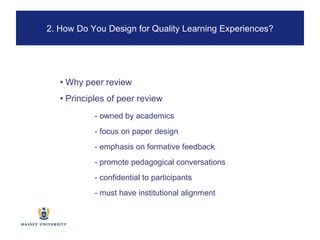 •  Why peer review •  Principles of peer review - owned by academics - focus on paper design - emphasis on formative feedback - promote pedagogical conversations - confidential to participants - must have institutional alignment 2. How Do You Design for Quality Learning Experiences? 