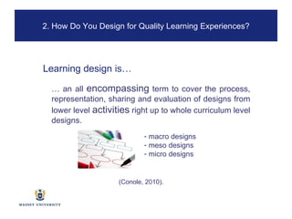…  an all  encompassing  term to cover the process, representation, sharing and evaluation of designs from lower level  activities  right up to whole curriculum level designs.  Learning design  is… macro designs meso designs micro designs (Conole, 2010). 2. How Do You Design for Quality Learning Experiences? 