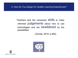 ‘ Teachers lack the necessary  skills  to make informed  judgements  about how to use technologies and are  bewildered   by the possibilities’ (Conole, 2010, p.483). 2. How Do You Design for Quality Learning Experiences? 