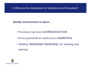 •  Promoting a high level of  professional trust  •  Giving responsibility for quality back to  academics •  Building  distributed leadership  for teaching and learning Quality enhancement is about… 3. What are the Implications for Institutions and Educators?  