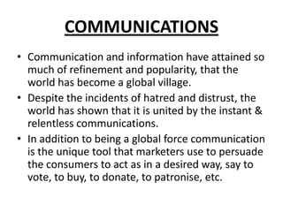 COMMUNICATIONS
• Communication and information have attained so
much of refinement and popularity, that the
world has become a global village.
• Despite the incidents of hatred and distrust, the
world has shown that it is united by the instant &
relentless communications.
• In addition to being a global force communication
is the unique tool that marketers use to persuade
the consumers to act as in a desired way, say to
vote, to buy, to donate, to patronise, etc.
 