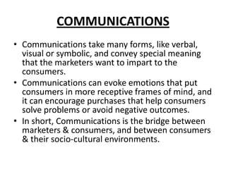 COMMUNICATIONS
• Communications take many forms, like verbal,
visual or symbolic, and convey special meaning
that the marketers want to impart to the
consumers.
• Communications can evoke emotions that put
consumers in more receptive frames of mind, and
it can encourage purchases that help consumers
solve problems or avoid negative outcomes.
• In short, Communications is the bridge between
marketers & consumers, and between consumers
& their socio-cultural environments.
 