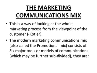 THE MARKETING
COMMUNICATIONS MIX
• This is a way of looking at the whole
marketing process from the viewpoint of the
customer (-Kotler).
• The modern marketing communications mix
(also called the Promotional mix) consists of
Six major tools or models of communications
(which may be further sub-divided), they are:
 