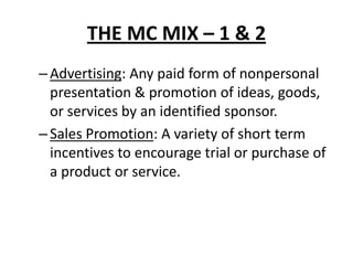 THE MC MIX – 1 & 2
–Advertising: Any paid form of nonpersonal
presentation & promotion of ideas, goods,
or services by an identified sponsor.
–Sales Promotion: A variety of short term
incentives to encourage trial or purchase of
a product or service.
 