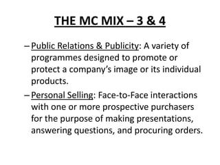 THE MC MIX – 3 & 4
–Public Relations & Publicity: A variety of
programmes designed to promote or
protect a company’s image or its individual
products.
–Personal Selling: Face-to-Face interactions
with one or more prospective purchasers
for the purpose of making presentations,
answering questions, and procuring orders.
 