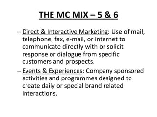 THE MC MIX – 5 & 6
–Direct & Interactive Marketing: Use of mail,
telephone, fax, e-mail, or internet to
communicate directly with or solicit
response or dialogue from specific
customers and prospects.
–Events & Experiences: Company sponsored
activities and programmes designed to
create daily or special brand related
interactions.
 