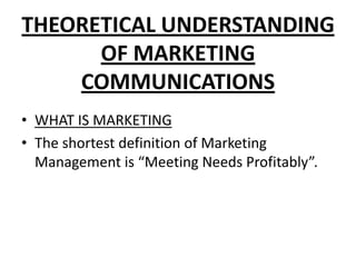 THEORETICAL UNDERSTANDING
OF MARKETING
COMMUNICATIONS
• WHAT IS MARKETING
• The shortest definition of Marketing
Management is “Meeting Needs Profitably”.
 