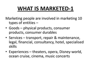 WHAT IS MARKETED-1
Marketing people are involved in marketing 10
types of entities –
• Goods – physical products, consumer
products, consumer durables
• Services – transport, repair & maintenance,
legal, financial, consultancy, hotel, specialised
skills
• Experiences – theaters, opera, Disney-world,
ocean cruise, cinema, music concerts
 