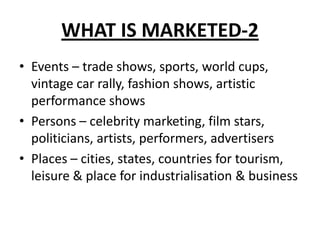 WHAT IS MARKETED-2
• Events – trade shows, sports, world cups,
vintage car rally, fashion shows, artistic
performance shows
• Persons – celebrity marketing, film stars,
politicians, artists, performers, advertisers
• Places – cities, states, countries for tourism,
leisure & place for industrialisation & business
 