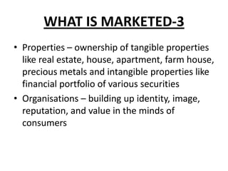 WHAT IS MARKETED-3
• Properties – ownership of tangible properties
like real estate, house, apartment, farm house,
precious metals and intangible properties like
financial portfolio of various securities
• Organisations – building up identity, image,
reputation, and value in the minds of
consumers
 