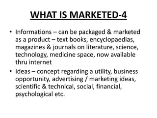 WHAT IS MARKETED-4
• Informations – can be packaged & marketed
as a product – text books, encyclopaedias,
magazines & journals on literature, science,
technology, medicine space, now available
thru internet
• Ideas – concept regarding a utility, business
opportunity, advertising / marketing ideas,
scientific & technical, social, financial,
psychological etc.
 