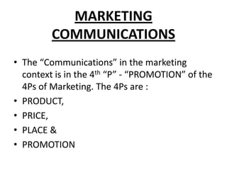 MARKETING
COMMUNICATIONS
• The “Communications” in the marketing
context is in the 4th “P” - “PROMOTION” of the
4Ps of Marketing. The 4Ps are :
• PRODUCT,
• PRICE,
• PLACE &
• PROMOTION
 