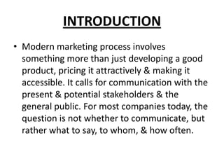 INTRODUCTION
• Modern marketing process involves
something more than just developing a good
product, pricing it attractively & making it
accessible. It calls for communication with the
present & potential stakeholders & the
general public. For most companies today, the
question is not whether to communicate, but
rather what to say, to whom, & how often.
 