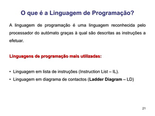 21
O que é a Linguagem de Programação?
A linguagem de programação é uma linguagem reconhecida pelo
A linguagem de programação é uma linguagem reconhecida pelo
processador do autómato graças à qual são descritas as instruções a
processador do autómato graças à qual são descritas as instruções a
efetuar.
efetuar.
Linguagens de programação mais utilizadas:
Linguagens de programação mais utilizadas:
•
• Linguagem em lista de instruções (Instruction List – IL).
Linguagem em lista de instruções (Instruction List – IL).
•
• Linguagem em diagrama de contactos (
Linguagem em diagrama de contactos (Ladder Diagram
Ladder Diagram – LD)
– LD)
 