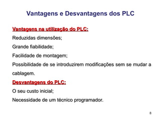 8
Vantagens e Desvantagens dos PLC
Vantagens na utilização do PLC:
Vantagens na utilização do PLC:
Reduzidas dimensões;
Reduzidas dimensões;
Grande fiabilidade;
Grande fiabilidade;
Facilidade de montagem;
Facilidade de montagem;
Possibilidade de se introduzirem modificações sem se mudar a
Possibilidade de se introduzirem modificações sem se mudar a
cablagem.
cablagem.
Desvantagens do PLC:
Desvantagens do PLC:
O seu custo inicial;
O seu custo inicial;
Necessidade de um técnico programador.
Necessidade de um técnico programador.
 