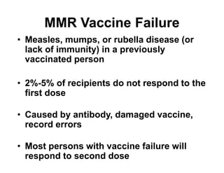• Measles, mumps, or rubella disease (or
lack of immunity) in a previously
vaccinated person
• 2%-5% of recipients do not respond to the
first dose
• Caused by antibody, damaged vaccine,
record errors
• Most persons with vaccine failure will
respond to second dose
MMR Vaccine Failure
 