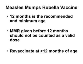 • 12 months is the recommended
and minimum age
• MMR given before 12 months
should not be counted as a valid
dose
• Revaccinate at >12 months of age
Measles Mumps Rubella Vaccine
 