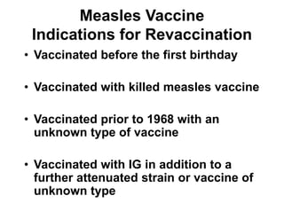 Measles Vaccine
Indications for Revaccination
• Vaccinated before the first birthday
• Vaccinated with killed measles vaccine
• Vaccinated prior to 1968 with an
unknown type of vaccine
• Vaccinated with IG in addition to a
further attenuated strain or vaccine of
unknown type
 