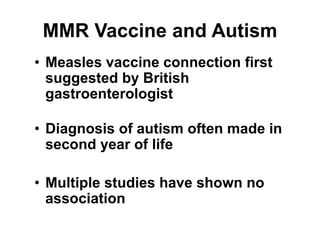 MMR Vaccine and Autism
• Measles vaccine connection first
suggested by British
gastroenterologist
• Diagnosis of autism often made in
second year of life
• Multiple studies have shown no
association
 