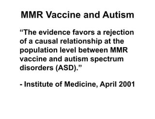 MMR Vaccine and Autism
“The evidence favors a rejection
of a causal relationship at the
population level between MMR
vaccine and autism spectrum
disorders (ASD).”
- Institute of Medicine, April 2001
 