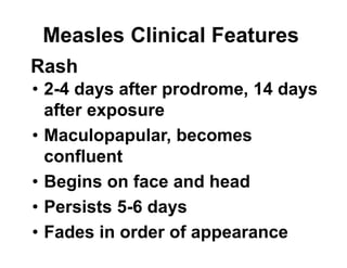 Measles Clinical Features
• 2-4 days after prodrome, 14 days
after exposure
• Maculopapular, becomes
confluent
• Begins on face and head
• Persists 5-6 days
• Fades in order of appearance
Rash
 