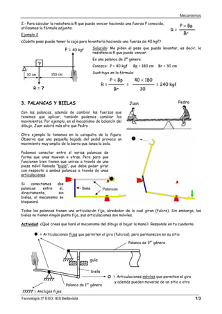Mecanismos
Tecnología 3º ESO. IES Bellavista 1/3
Juan Pedro
Biela Palancas
2.- Para calcular la resistencia R que puedo vencer haciendo una fuerza P conocida,
utilizamos la fórmula adjunta:
Ejemplo 2
¿Cuánto peso puede tener la caja para levantarla haciendo una fuerza de 40 kgf?
Solución: Me piden el peso que puedo levantar, es decir, la
resistencia R que puedo vencer.
Es una palanca de 2º género.
Conozco: P = 40 kgf Bp = 180 cm Br = 30 cm
Sustituyo en la fórmula:
3. PALANCAS Y BIELAS
Con las palancas, además de cambiar las fuerzas que
tenemos que aplicar, también podemos cambiar los
movimientos. Por ejemplo, en el mecanismo de balancín del
dibujo, Juan subirá más alto que Pedro .
Otro ejemplo lo tenemos en la catapulta de la figura.
Observa que una pequeña bajada del pedal provoca un
movimiento muy amplio de la barra que lanza la bola.
Podemos conectar entre sí varias palancas de
forma que unas muevan a otras. Pero para que
funcionen bien tienen que unirse a través de una
pieza móvil llamada “biela”, que debe poder girar
con respecto a ambas palancas a través de unas
articulaciones.
Si conectamos dos
palancas entre sí,
directamente, sin
bielas, el mecanismo se
bloqueará.
Todas las palancas tienen una articulación fija, alrededor de la cual giran (fulcro). Sin embargo, las
bielas no tienen ningún punto fijo, sus articulaciones son móviles.
Actividad: ¿Qué crees que hará el mecanismo del dibujo al bajar la mano?. Responde en tu cuaderno.
?
150 cm
30 cm
R = ?
P = 40 kgf
R =
Br
P × Bp
=
30
40 × 180
= 240 kgf
biela
= Articulaciones móviles que permiten el giro
y además pueden moverse de un sitio a otro
guía
Palanca de 3er
género
Palanca de 1er
género
= Articulaciones fijas que permiten el giro (fulcros), pero permanecen en su sitio
= Anclajes fijos
R =
Br
P × Bp
 