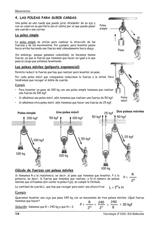 Mecanismos
1/4 Tecnología 3º ESO. IES Bellavista
Polea
móvil
4. LAS POLEAS PARA SUBIR CARGAS
Una polea es una rueda que puede girar alrededor de su eje y
con un canal en su periferia (en el canto) por el que puede pasar
una cuerda o una correa.
La polea simple
La polea simple se utiliza para cambiar la dirección de las
fuerzas y de los movimientos. Por ejemplo, para levantar pesos
hacia arriba haciendo una fuerza más cómodamente hacia abajo.
Sin embargo, aunque ganamos comodidad, no hacemos menos
fuerza, ya que la fuerza que tenemos que hacer es igual a lo que
pesa la carga que estamos levantando.
Las poleas móviles (polipasto exponencial)
Permite reducir la fuerza que hay que realizar para levantar un peso.
Por cada polea móvil que coloquemos reducimos la fuerza a la mitad. Pero
tendremos que recoger el doble de cuerda.
Ejemplo
Para levantar un peso de 100 kg con una polea simple tenemos que realizar
una fuerza de 100 kgf.
Si añadimos una polea móvil, sólo tenemos que realizar una fuerza de 50 kgf.
Si añadimos otra polea móvil, sólo tenemos que hacer una fuerza de 25 kgf.
Cálculo de fuerzas con poleas móviles
Si llamamos R a la resistencia, es decir, al peso que tenemos que levantar, P a la
potencia, es decir, la fuerza que tenemos que realizar, y N al número de poleas
móviles que utilizamos (sin contar la polea fija), se cumple la fórmula:
La cantidad de cuerda L, que hay que recoger para subir una altura H es:
Ejemplo
Queremos levantar una caja que pesa 240 kg con un mecanismo de tres poleas móviles. ¿Qué fuerza
tenemos que hacer?
Solución: Sabemos que R = 240 kg y que N = 3.
Polea
simple
Peso
P =
2N
R
2N
23
R 240
=
8
240
P = = = 30 kgf
L = 2N
x H
Polea simple
100 kgf
100 kg
200 kgf
Una polea móvil
100 kg
50 kgf
50 kgf 100 kgf
Dos poleas móviles
100 kg
25 kgf
50 kgf
50 kgf
25 kgf
 