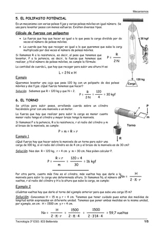 Mecanismos
Tecnología 3º ESO. IES Bellavista 1/5
5. EL POLIPASTO POTENCIAL
Es un mecanismo con varias poleas fijas y varias poleas móviles en igual número. Se
usa para levantar pesos con menos esfuerzo. Existen diversos tipos.
Cálculo de fuerzas con polipastos
• La fuerza que hay que hacer es igual a lo que pesa la carga dividido por dos
veces el número de poleas móviles.
• La cuerda que hay que recoger es igual a lo que queremos que suba la carga
multiplicado por dos veces el número de poleas móviles.
Si llamamos R a la resistencia, es decir, al peso que tenemos que
levantar, P a la potencia, es decir, la fuerza que tenemos que
realizar, y N al número de poleas móviles, se cumple la fórmula:
La cantidad de cuerda L, que hay que recoger para subir una altura H es:
Ejemplo
Queremos levantar una caja que pesa 120 kg con un polipasto de dos poleas
móviles y dos fijas. ¿Qué fuerza tenemos que hacer?
Solución: Sabemos que R = 120 kg y que N = 2.
6. EL TORNO
Se utiliza para subir pesos, arrollando cuerda sobre un cilindro
haciéndolo girar con una manivela o un motor.
La fuerza que hay que realizar para subir la carga es menor cuanto
menor radio tenga el cilindro y mayor brazo tenga la manivela.
Si llamamos P a la potencia, R a la resistencia, r al radio del cilindro y m
al brazo de la manivela, se cumple:
Ejemplo 1
¿Qué fuerza hay que hacer sobre la manivela de un torno para subir una
carga de 100 kg, si el radio del cilindro es de 4 cm y el brazo de la manivela es de 30 cm?
Solución: Nos dan R = 120 kg, r = 4 cm y m = 30 cm. Nos piden calcular P.
Por otra parte, cuanto más fino es el cilindro, más vueltas hay que darle a la
manivela para subir la carga una determinada altura. Si llamamos NV al número de
vueltas, r al radio del cilindro y H a la altura que sube la carga, se cumple:
Ejemplo 2
¿Cuántas vueltas hay que darle al torno del ejemplo anterior para que suba una carga 15 m?
Solución: Conocemos H = 15 m y r = 4 cm. Tenemos que tener cuidado pues estas dos medidas de
longitud están expresadas en diferente unidad. Tenemos que poner ambas medidas en la misma unidad,
por ejemplo, en cm: H = 1500 cm y r = 4 cm.
P =
2·N
R
=
4
120
= 30 kgf
P =
2·N
R
30 kgf
120 kg
Carga
P × m = R × r
Nv =
2 · π · r
H
P =
m
R × r
=
30
120 × 4
= 16 kgf
Nv =
2 · π · r
H
=
2 · π · 4
1500
=
2 · 3’14 · 4
1500
= 59,7 vueltas
Torno
P
R
m
r
L = 2·N x H
 